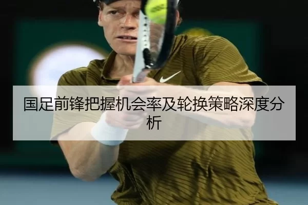 国足前锋把握机会率及轮换策略深度分析