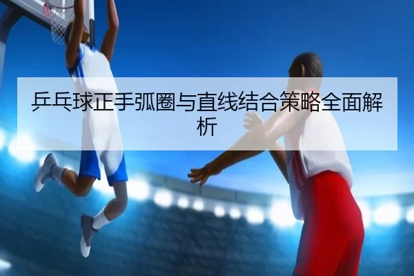 乒乓球正手弧圈与直线结合策略全面解析